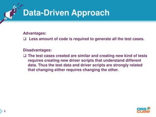 5
Advantages:
 Less amount of code is required to generate all the test cases.
Disadvantages:
 The test cases created are similar and creating new kind of tests
requires creating new driver scripts that understand different
data. Thus the test data and driver scripts are strongly related
that changing either requires changing the other.
5
Data-Driven Approach
 