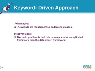 6
Keyword- Driven Approach
Advantages:
 —Keywords are reused across multiple test cases.
Disadvantages:
 —The main problem is that this requires a more complicated
framework than the data driven framework.
6
 