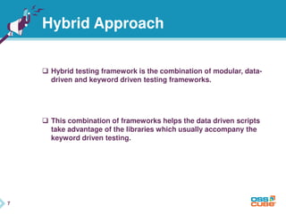 7
Hybrid Approach
 Hybrid testing framework is the combination of modular, data-
driven and keyword driven testing frameworks.
 This combination of frameworks helps the data driven scripts
take advantage of the libraries which usually accompany the
keyword driven testing.
7
 