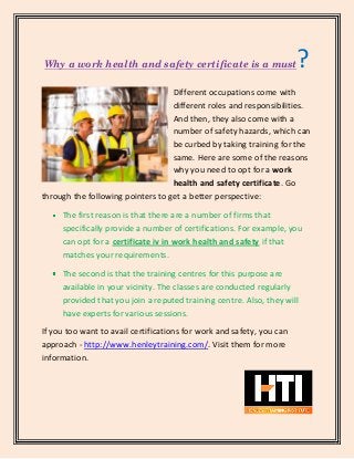Why a work health and safety certificate is a must?
Different occupations come with
different roles and responsibilities.
And then, they also come with a
number of safety hazards, which can
be curbed by taking training for the
same. Here are some of the reasons
why you need to opt for a work
health and safety certificate. Go
through the following pointers to get a better perspective:
The first reason is that there are a number of firms that
specifically provide a number of certifications. For example, you
can opt for a certificate iv in work health and safety if that
matches your requirements.
The second is that the training centres for this purpose are
available in your vicinity. The classes are conducted regularly
provided that you join a reputed training centre. Also, they will
have experts for various sessions.
If you too want to avail certifications for work and safety, you can
approach - http://www.henleytraining.com/. Visit them for more
information.
 