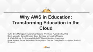 ©2015, Amazon Web Services, Inc. or its affiliates. All rights reserved
Why AWS in Education:
Transforming Education in the
Cloud
Curtis Bray, Manager, Solutions Architecture, Worldwide Public Sector, AWS
Derek Masseth, Senior Director, Cloud Services, University of Arizona
Q. Wade Billings, Sr. Director of Global IT Shared Services, Instructure
Bruce Vincent, Senior Technology Strategist and Director, Emerging Technologies, Stanford
University
 