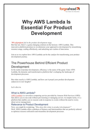 Why AWS Lambda Is
Essential For Product
Development
70% of projects fail in the product development stage.
But fear not, there’s a game-changing solution on the horizon: AWS Lambda. This
innovative platform promises to revolutionize your approach to development by streamlining
resource usage, scaling effortlessly, and unlocking new realms of innovation.
Join us as we explore how AWS Lambda can be the catalyst for transforming your product
development journey.
The Powerhouse Behind Efficient Product
Development
In the realm of product development, efficiency is the name of the game. Enter AWS
Lambda, the dynamic and transformative platform that’s reshaping the landscape of
development processes.
But what exactly is AWS Lambda, and how can it propel your product development
endeavors to new heights?
Let’s dive in.
What is AWS Lambda?
AWS Lambda is a serverless computing service provided by Amazon Web Services (AWS)
that allows you to run code without provisioning or managing servers. In simpler terms, it’s a
platform that enables you to execute code in response to events without the need to worry
about server management.
Relevance to Product Development
Now, you might be wondering, “How does this relate to product development?”
Well, AWS Lambda offers a plethora of features and functionalities that are perfectly tailored
to optimize resource utilization and streamline development processes.
 