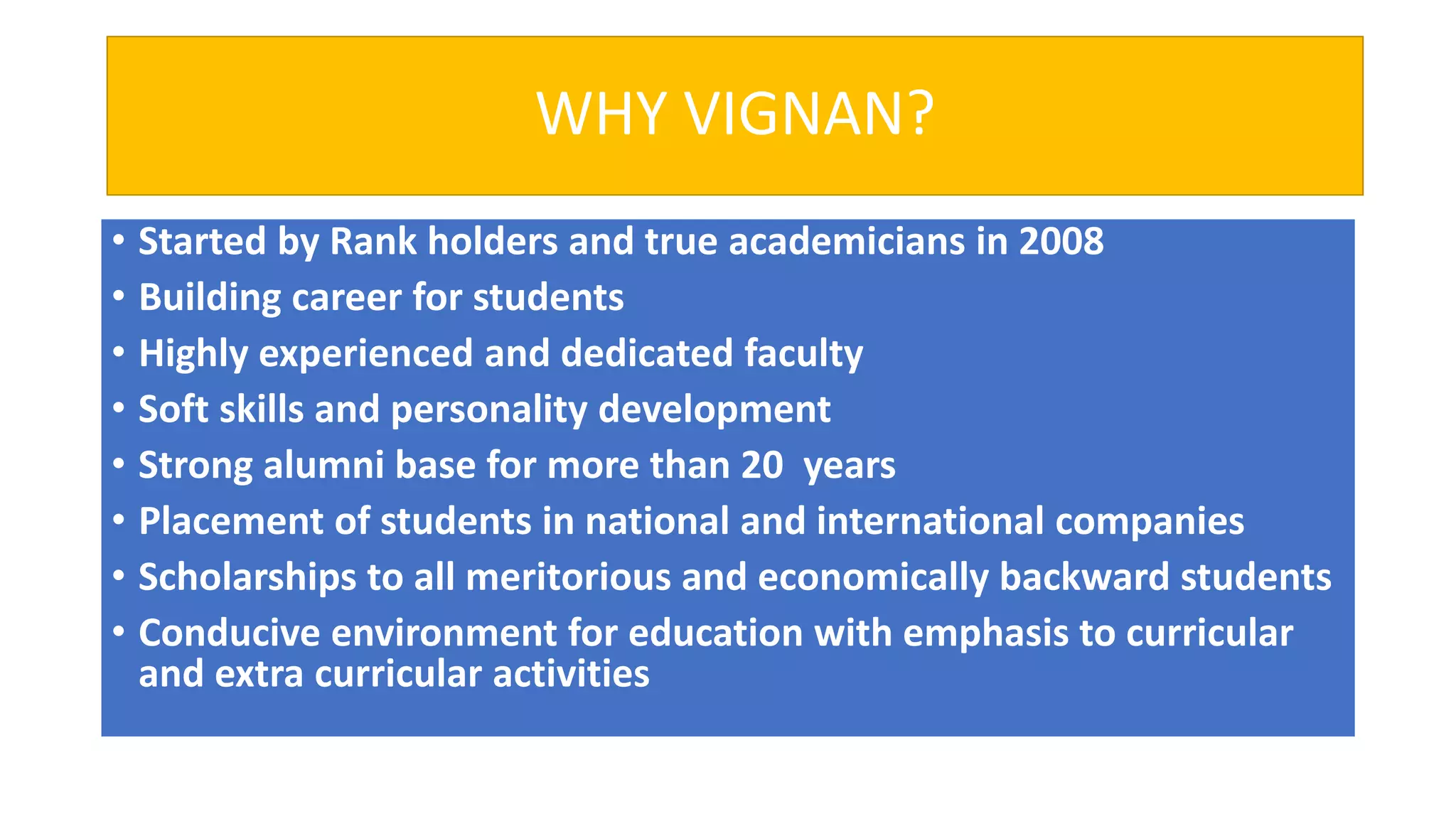 WHY VIGNAN?
• Started by Rank holders and true academicians in 2008
• Building career for students
• Highly experienced and dedicated faculty
• Soft skills and personality development
• Strong alumni base for more than 20 years
• Placement of students in national and international companies
• Scholarships to all meritorious and economically backward students
• Conducive environment for education with emphasis to curricular
and extra curricular activities
 