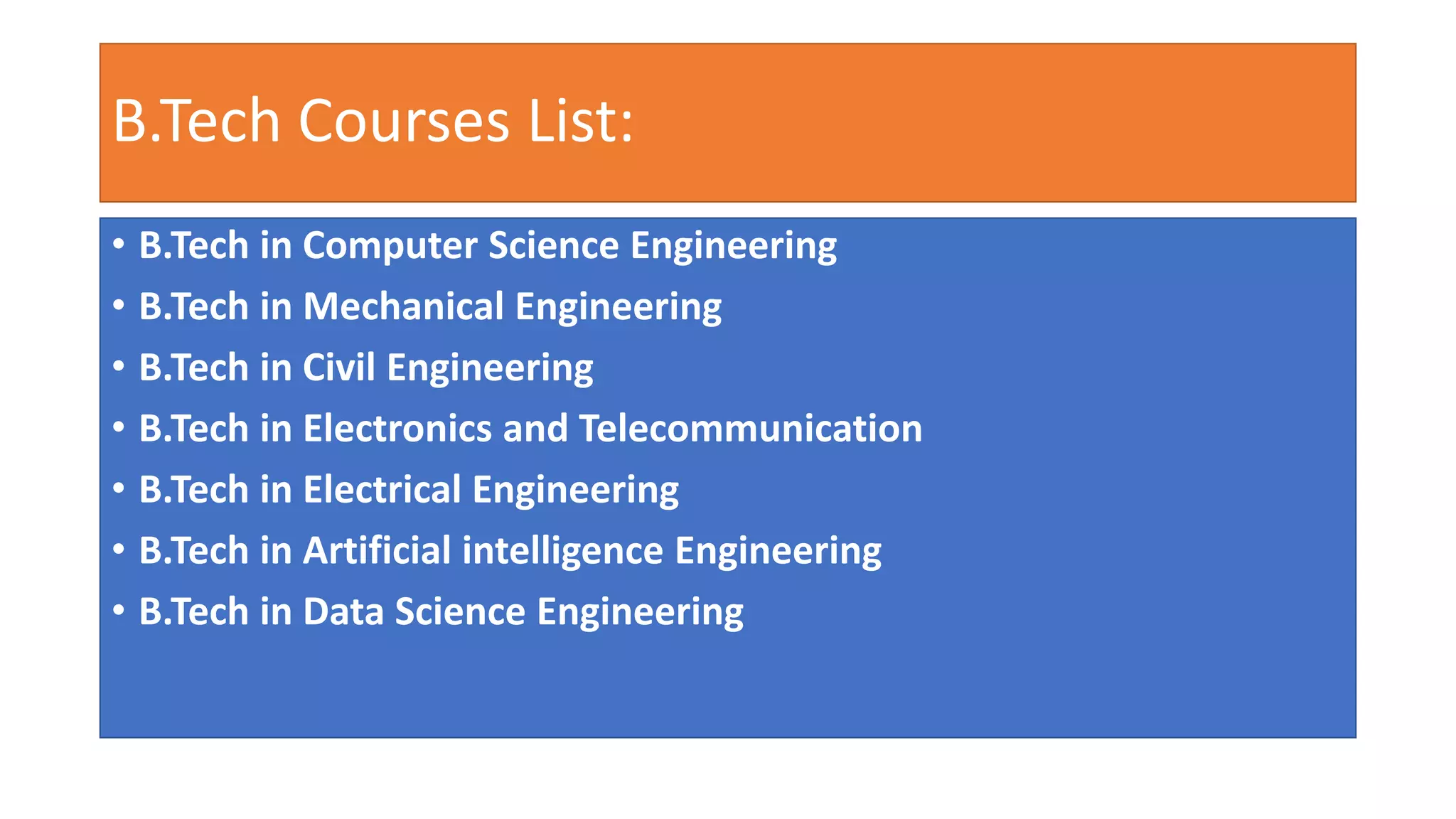 B.Tech Courses List:
• B.Tech in Computer Science Engineering
• B.Tech in Mechanical Engineering
• B.Tech in Civil Engineering
• B.Tech in Electronics and Telecommunication
• B.Tech in Electrical Engineering
• B.Tech in Artificial intelligence Engineering
• B.Tech in Data Science Engineering
 