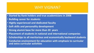 WHY VIGNAN?
• Started by Rank holders and true academicians in 2008
• Building career for students
• Highly experienced and dedicated faculty
• Soft skills and personality development
• Strong alumni base for more than 20 years
• Placement of students in national and international companies
• Scholarships to all meritorious and economically backward students
• Conducive environment for education with emphasis to curricular
and extra curricular activities
 