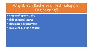 Why B.Tech(Bachelor of Technology) or
Engineering?
• Ample of opportunity
• Skill oriented course
• Specialized programme
• Four year full time course
 