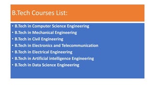 B.Tech Courses List:
• B.Tech in Computer Science Engineering
• B.Tech in Mechanical Engineering
• B.Tech in Civil Engineering
• B.Tech in Electronics and Telecommunication
• B.Tech in Electrical Engineering
• B.Tech in Artificial intelligence Engineering
• B.Tech in Data Science Engineering
 