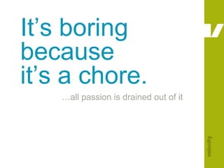 It’s boring because it’s a chore.…all passion is drained out of it