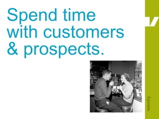 Spend time with customers & prospects.