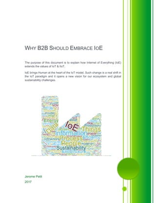 Jerome Petit
2017
WHY B2B SHOULD EMBRACE IOE
The purpose of this document is to explain how Internet of Everything (IoE)
extends the values of IoT & IIoT.
IoE brings Human at the heart of the IoT model. Such change is a real shift in
the IoT paradigm and it opens a new vision for our ecosystem and global
sustainability challenges.
 