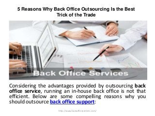 5 Reasons Why Back Office Outsourcing Is the Best
Trick of the Trade
Considering the advantages provided by outsourcing back
office service, running an in-house back office is not that
efficient. Below are some compelling reasons why you
should outsource back office support:
http://www.backofficecenters.com/
 