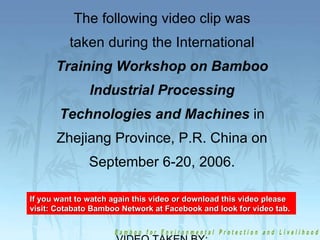 The following video clip was taken during the International  Training Workshop on Bamboo Industrial Processing Technologies and Machines  in Zhejiang Province, P.R. China on September 6-20, 2006. VIDEO TAKEN BY: Undersecretary Edgardo C. Manda If you want to watch again this video or download this video please visit: Cotabato Bamboo Network at Facebook and look for video tab. 