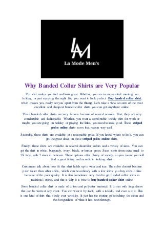 Why Banded Collar Shirts are Very Popular
The shirt makes you feel and look great. Whether, you are in an essential meeting, on
holiday, or just enjoying the night life, you want to look perfect. Buy banded collar shirt,
which makes you, really set you apart from the throng. Let's take a view at some of the most
excellent and cheapest banded collar shirts you can get anywhere online.
These banded collar shirts are very famous because of several reasons. First, they are very
comfortable and fashionable. Whether, you want a comfortable trendy shirt for work or
maybe you are going on holiday or playing the links, you need to look good. These striped
polos online shirts serve that reason very well.
Secondly, these shirts are available at a reasonable price. If you know where to look, you can
get the great deals on these striped polos online shirts.
Finally, these shirts are available in several dissimilar colors and a variety of sizes. You can
get the shirt in white, burgundy, ivory, black, or hunter green. Sizes starts from extra small to
5X large with 7 sizes in between. These options offer plenty of variety, so you aware you will
find a great fitting and incredible looking shirt.
Customers talk about how fit this shirt holds up to wear and tear. The color doesn't become
paler faster than other shirts, which can be ordinary with a few shirts you buy shirts online
because of the poor quality. It is also sometimes very hard to get banded collar shirts in
traditional stores, and that is why it is wise to buy banded collar shirt online.
Some banded collar shirt is made of cotton and polyester material. It comes with long sleeve
that can be worn at any event. You can wear it by itself, with a tuxedo, and even a coat. This
is one kind of shirt that barely ever wrinkles. It just has the routine of searching the clean and
fresh regardless of what it has been through.
 