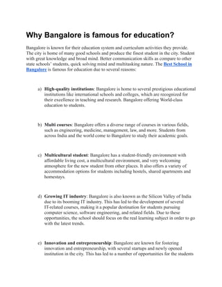 Why Bangalore is famous for education?
Bangalore is known for their education system and curriculum activities they provide.
The city is home of many good schools and produce the finest student in the city. Student
with great knowledge and broad mind. Better communication skills as compare to other
state schools’ students, quick solving mind and multitasking nature. The Best School in
Bangalore is famous for education due to several reasons:
a) High-quality institutions: Bangalore is home to several prestigious educational
institutions like international schools and colleges, which are recognized for
their excellence in teaching and research. Bangalore offering World-class
education to students.
b) Multi courses: Bangalore offers a diverse range of courses in various fields,
such as engineering, medicine, management, law, and more. Students from
across India and the world come to Bangalore to study their academic goals.
c) Multicultural student: Bangalore has a student-friendly environment with
affordable living cost, a multicultural environment, and very welcoming
atmosphere for the new student from other places. It also offers a variety of
accommodation options for students including hostels, shared apartments and
homestays.
d) Growing IT industry: Bangalore is also known as the Silicon Valley of India
due to its booming IT industry. This has led to the development of several
IT-related courses, making it a popular destination for students pursuing
computer science, software engineering, and related fields. Due to these
opportunities, the school should focus on the real learning subject in order to go
with the latest trends.
e) Innovation and entrepreneurship: Bangalore are known for fostering
innovation and entrepreneurship, with several startups and newly opened
institution in the city. This has led to a number of opportunities for the students
 