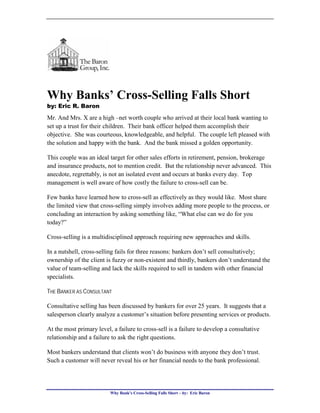 Why Banks’ Cross-Selling Falls Short
by: Eric R. Baron

Mr. And Mrs. X are a high –net worth couple who arrived at their local bank wanting to
set up a trust for their children. Their bank officer helped them accomplish their
objective. She was courteous, knowledgeable, and helpful. The couple left pleased with
the solution and happy with the bank. And the bank missed a golden opportunity.

This couple was an ideal target for other sales efforts in retirement, pension, brokerage
and insurance products, not to mention credit. But the relationship never advanced. This
anecdote, regrettably, is not an isolated event and occurs at banks every day. Top
management is well aware of how costly the failure to cross-sell can be.

Few banks have learned how to cross-sell as effectively as they would like. Most share
the limited view that cross-selling simply involves adding more people to the process, or
concluding an interaction by asking something like, “What else can we do for you
today?”

Cross-selling is a multidisciplined approach requiring new approaches and skills.

In a nutshell, cross-selling fails for three reasons: bankers don’t sell consultatively;
ownership of the client is fuzzy or non-existent and thirdly, bankers don’t understand the
value of team-selling and lack the skills required to sell in tandem with other financial
specialists.

THE BANKER AS CONSULTANT

Consultative selling has been discussed by bankers for over 25 years. It suggests that a
salesperson clearly analyze a customer’s situation before presenting services or products.

At the most primary level, a failure to cross-sell is a failure to develop a consultative
relationship and a failure to ask the right questions.

Most bankers understand that clients won’t do business with anyone they don’t trust.
Such a customer will never reveal his or her financial needs to the bank professional.




                          Why Bank’s Cross-Selling Falls Short – by: Eric Baron
 