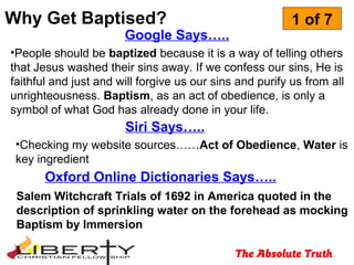 Why Get Baptised?
The Absolute Truth
1 of 7
Google Says…..
•People should be baptized because it is a way of telling others
that Jesus washed their sins away. If we confess our sins, He is
faithful and just and will forgive us our sins and purify us from all
unrighteousness. Baptism, as an act of obedience, is only a
symbol of what God has already done in your life.
Siri Says…..
•Checking my website sources……Act of Obedience, Water is
key ingredient
Salem Witchcraft Trials of 1692 in America quoted in the
description of sprinkling water on the forehead as mocking
Baptism by Immersion
Oxford Online Dictionaries Says…..
 