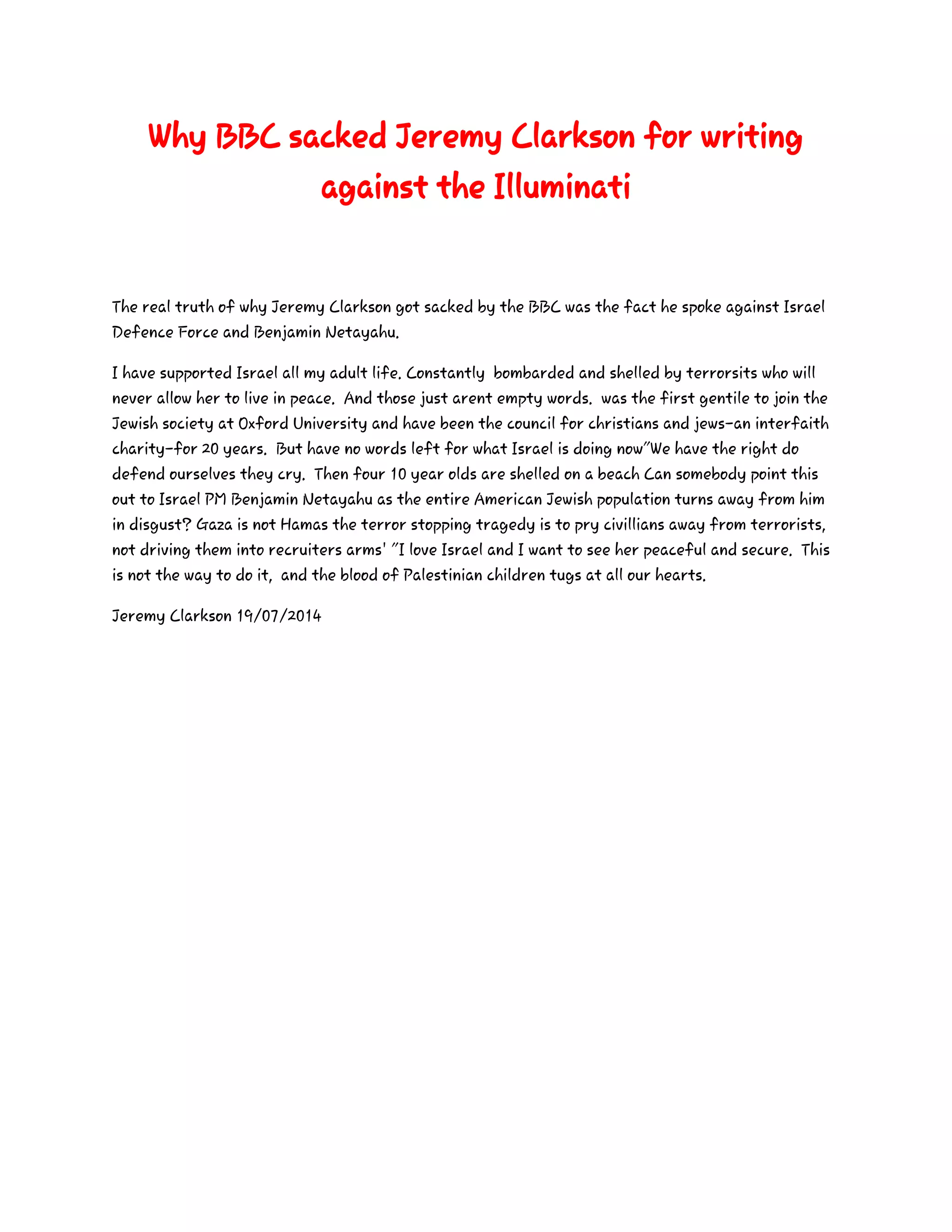Why BBC sacked Jeremy Clarkson for writing
against the Illuminati
The real truth of why Jeremy Clarkson got sacked by the BBC was the fact he spoke against Israel
Defence Force and Benjamin Netayahu.
I have supported Israel all my adult life. Constantly bombarded and shelled by terrorsits who will
never allow her to live in peace. And those just arent empty words. was the first gentile to join the
Jewish society at Oxford University and have been the council for christians and jews-an interfaith
charity-for 20 years. But have no words left for what Israel is doing now"We have the right do
defend ourselves they cry. Then four 10 year olds are shelled on a beach Can somebody point this
out to Israel PM Benjamin Netayahu as the entire American Jewish population turns away from him
in disgust? Gaza is not Hamas the terror stopping tragedy is to pry civillians away from terrorists,
not driving them into recruiters arms' "I love Israel and I want to see her peaceful and secure. This
is not the way to do it, and the blood of Palestinian children tugs at all our hearts.
Jeremy Clarkson 19/07/2014