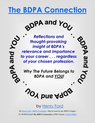 The BDPA Connection


              Reflections and
           thought-provoking
             insight of BDPA’s
      relevance and importance
     to your career . . . regardless
       of your chosen profession.

        Why The Future Belongs to
             BDPA and YOU!




                      by Henry Ford
   By Henry Ford - BDPA Cleveland - May be used by any BDPA Chapter
                           Page
  - To DOWNLOAD The BDPA Connection in PDF Format, CLICK HERE -
 