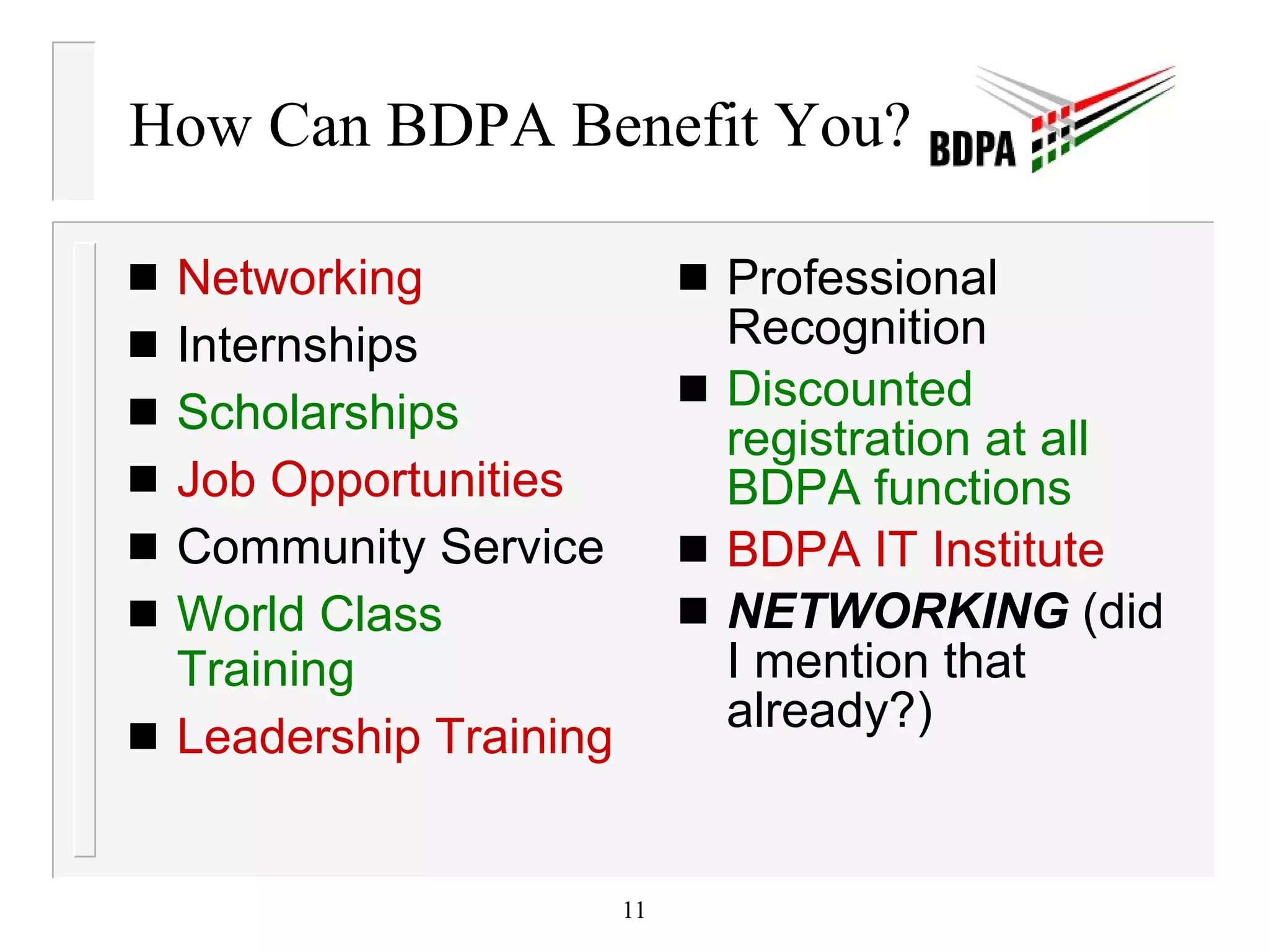 How Can BDPA Benefit You? Networking Internships Scholarships Job Opportunities Community Service World Class Training Leadership Training Professional Recognition Discounted registration at all BDPA functions BDPA IT Institute NETWORKING  (did I mention that already?) 