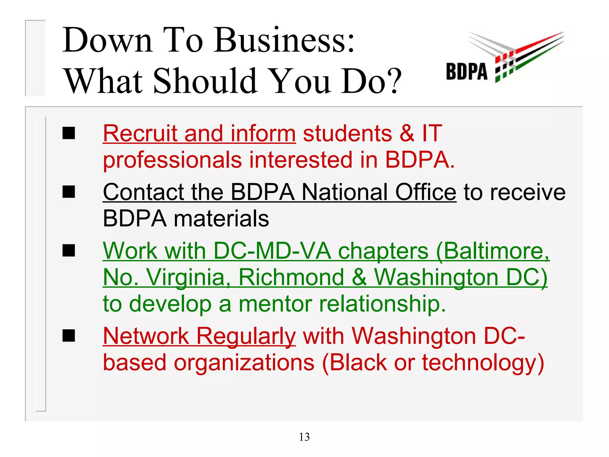 Down To Business:  What Should You Do? Recruit and inform  students & IT professionals interested in BDPA. Contact the BDPA National Office  to receive BDPA materials  Work with DC-MD-VA chapters (Baltimore, No. Virginia, Richmond & Washington DC)  to develop a mentor relationship. Network Regularly  with Washington DC-based organizations (Black or technology) 