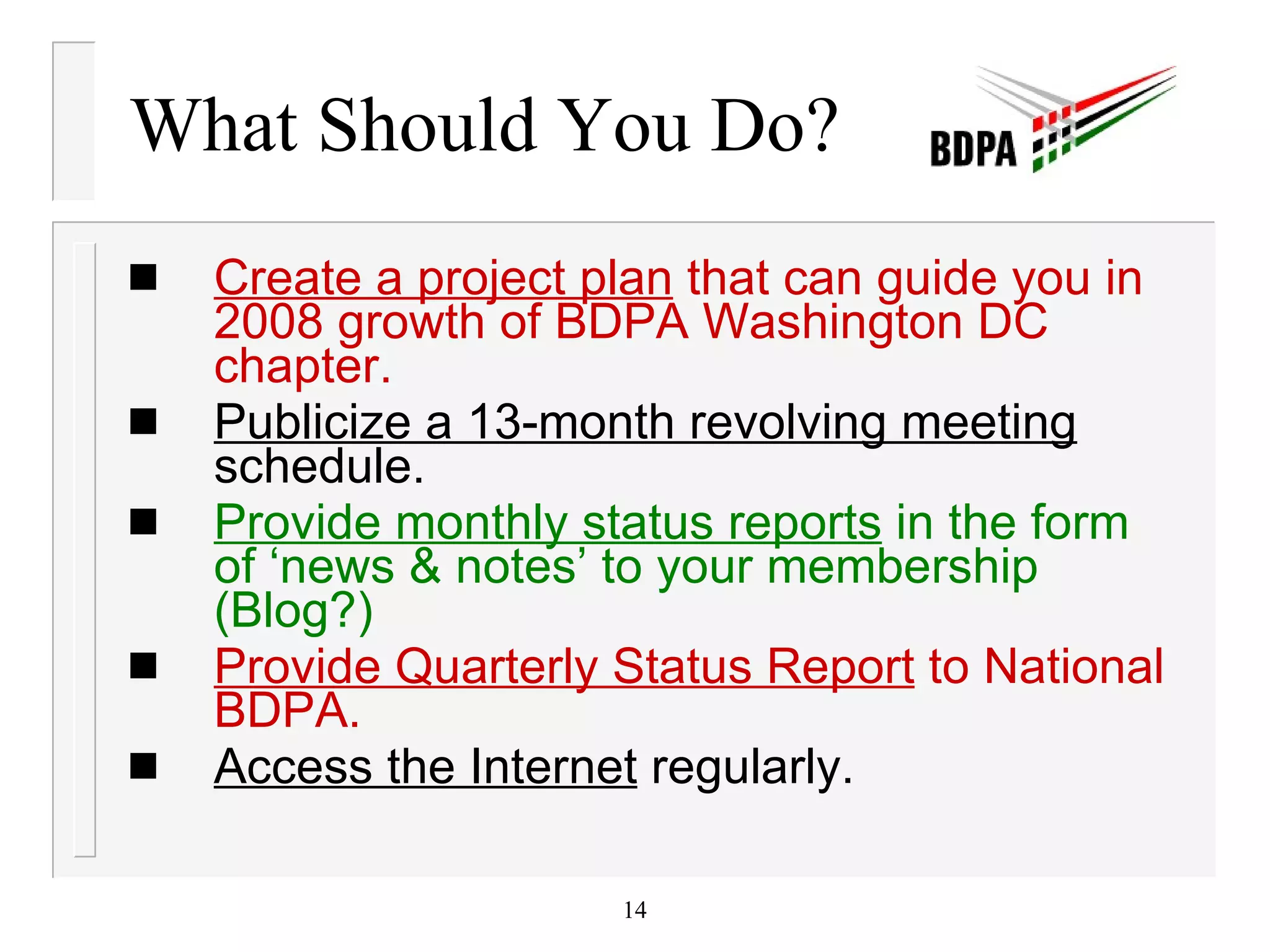 What Should You Do? Create a project plan  that can guide you in 2008 growth of BDPA Washington DC chapter. Publicize a 13-month revolving meeting  schedule. Provide monthly status reports  in the form of ‘news & notes’ to your membership (Blog?) Provide Quarterly Status Report  to National BDPA. Access the Internet  regularly. 
