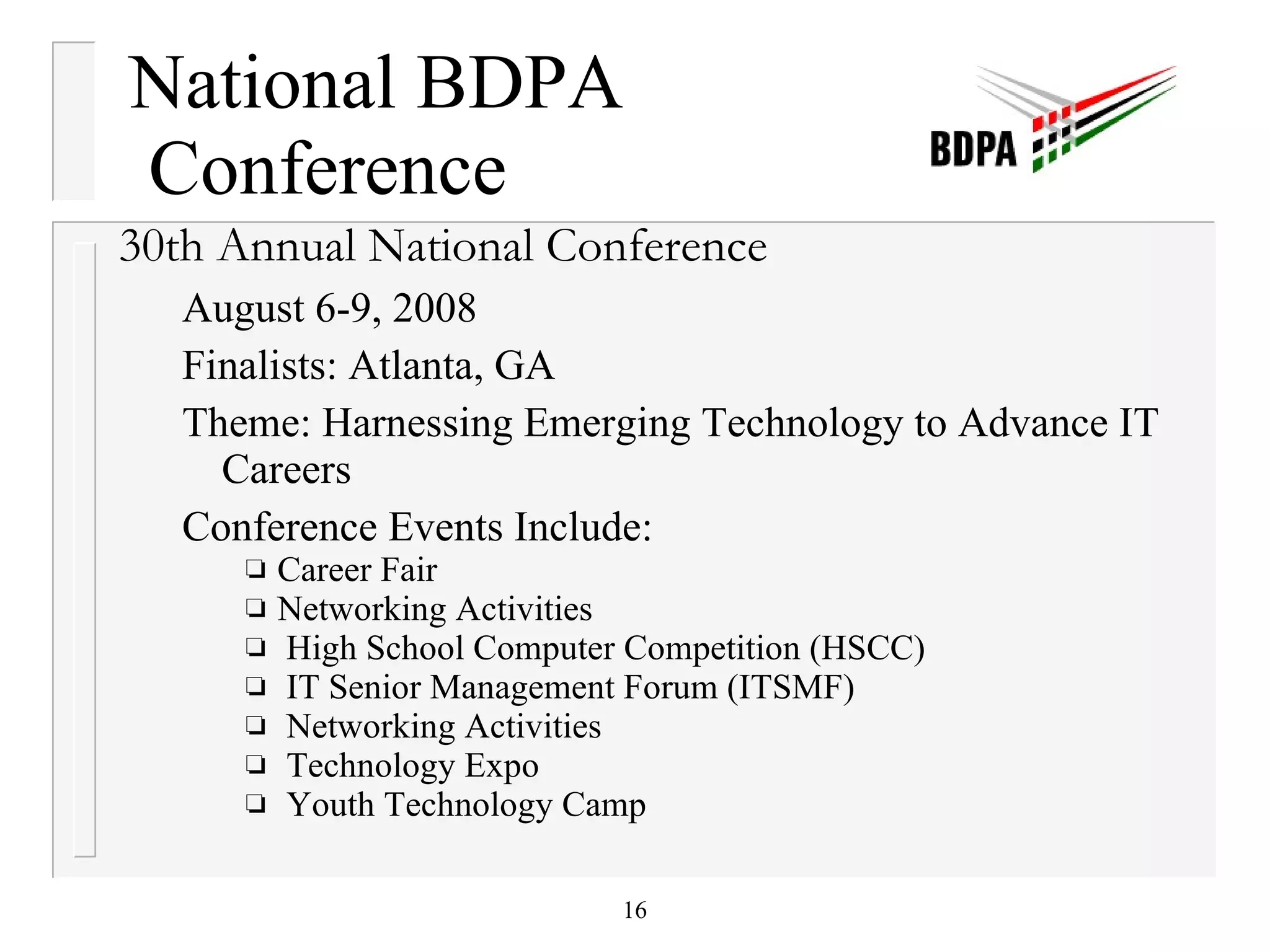 National BDPA  Conference 30th Annual National Conference August 6-9, 2008 Finalists: Atlanta, GA  Theme: Harnessing Emerging Technology to Advance IT Careers Conference Events Include: Career Fair  Networking Activities High School Computer Competition (HSCC) IT Senior Management Forum (ITSMF) Networking Activities Technology Expo Youth Technology Camp 