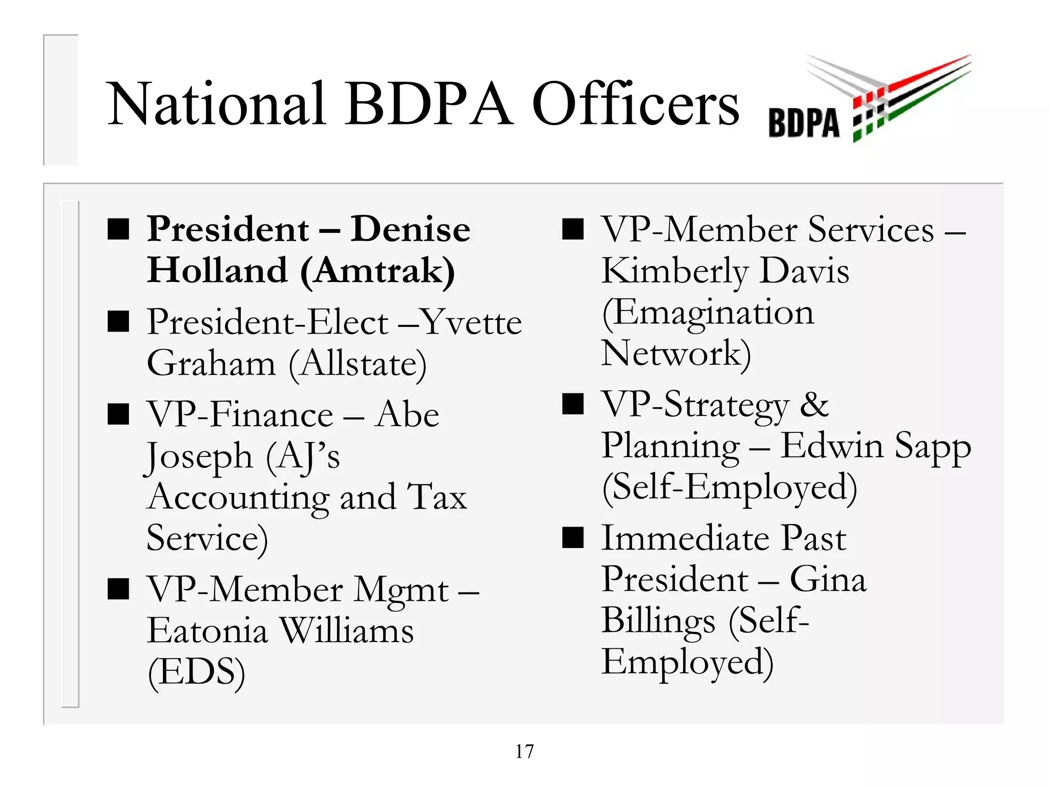 National BDPA Officers President – Denise Holland (Amtrak) President-Elect –Yvette Graham (Allstate) VP-Finance – Abe Joseph (AJ’s Accounting and Tax Service) VP-Member Mgmt – Eatonia Williams (EDS) VP-Member Services – Kimberly Davis (Emagination Network) VP-Strategy & Planning – Edwin Sapp (Self-Employed) Immediate Past President – Gina Billings (Self-Employed) 
