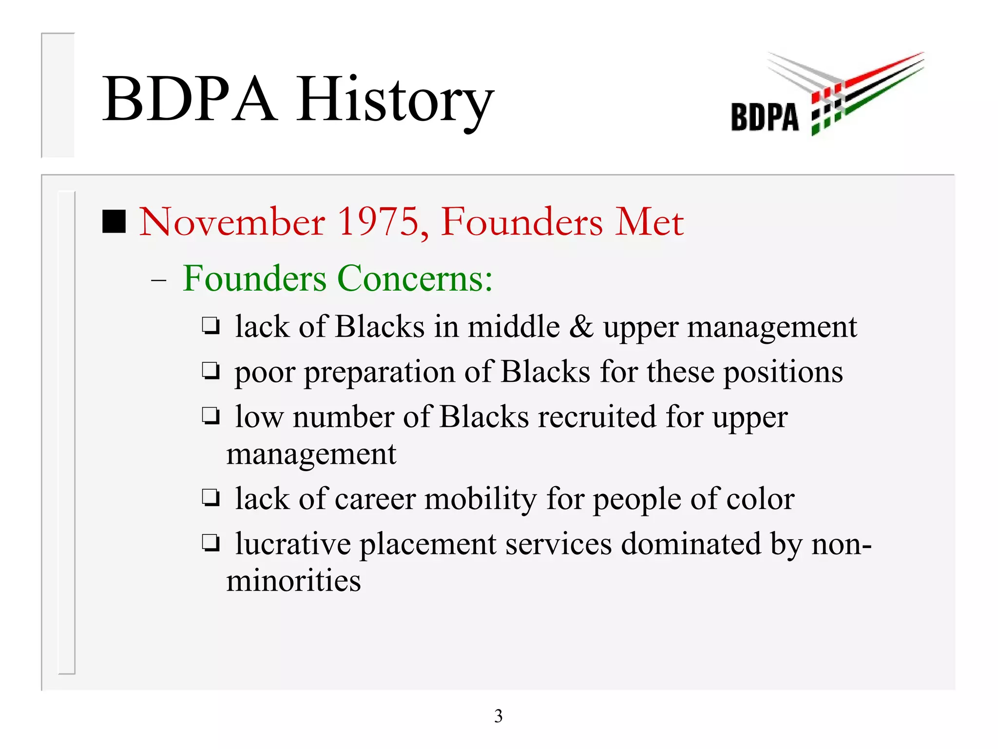 BDPA History November 1975, Founders Met Founders Concerns: lack of Blacks in middle & upper management poor preparation of Blacks for these positions low number of Blacks recruited for upper management lack of career mobility for people of color lucrative placement services dominated by non-minorities 