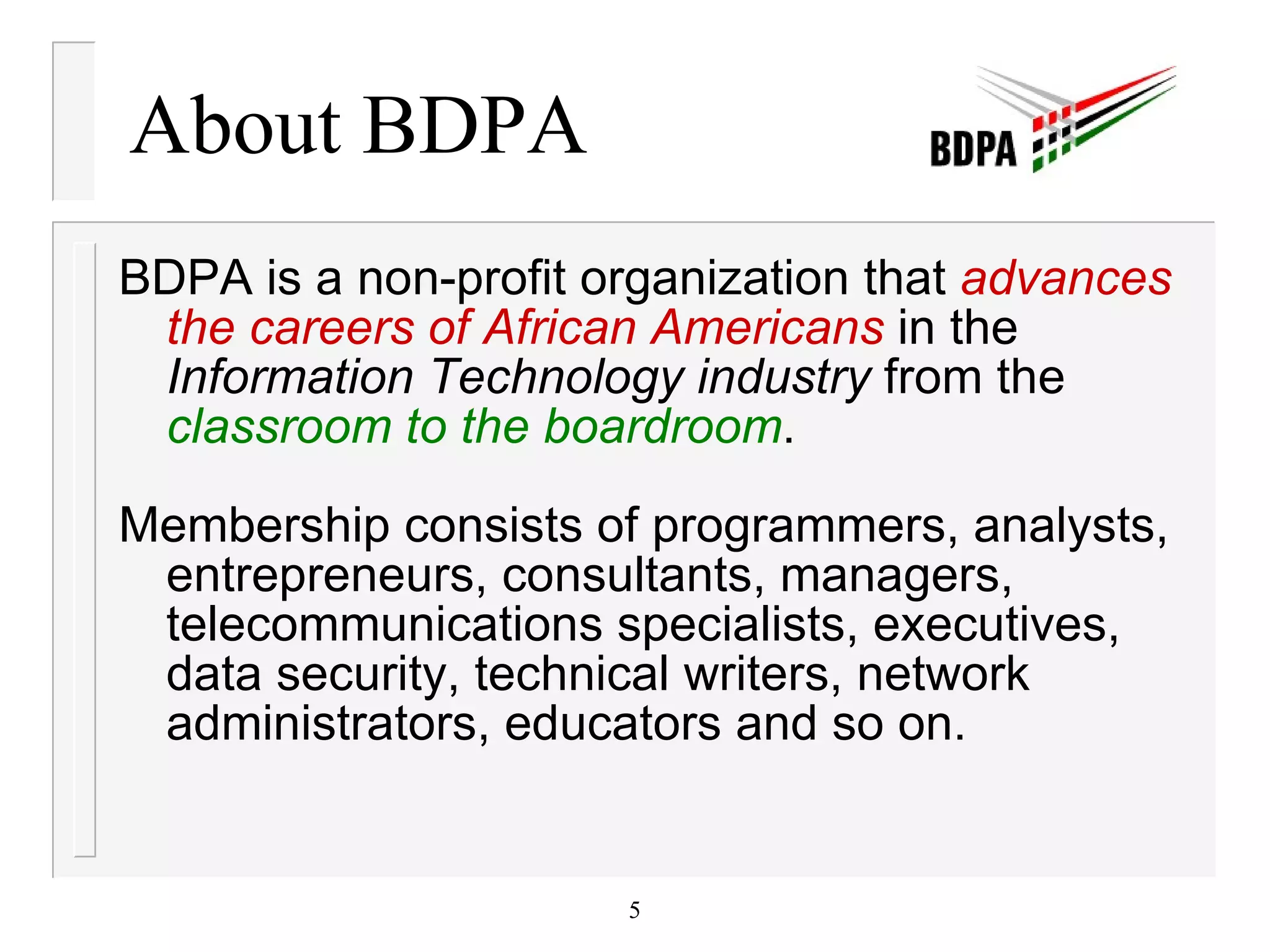 About BDPA BDPA is a non-profit organization that  advances the careers of African Americans  in the  Information Technology industry  from the  classroom to the boardroom . Membership consists of programmers, analysts, entrepreneurs, consultants, managers, telecommunications specialists, executives, data security, technical writers, network administrators, educators and so on. 