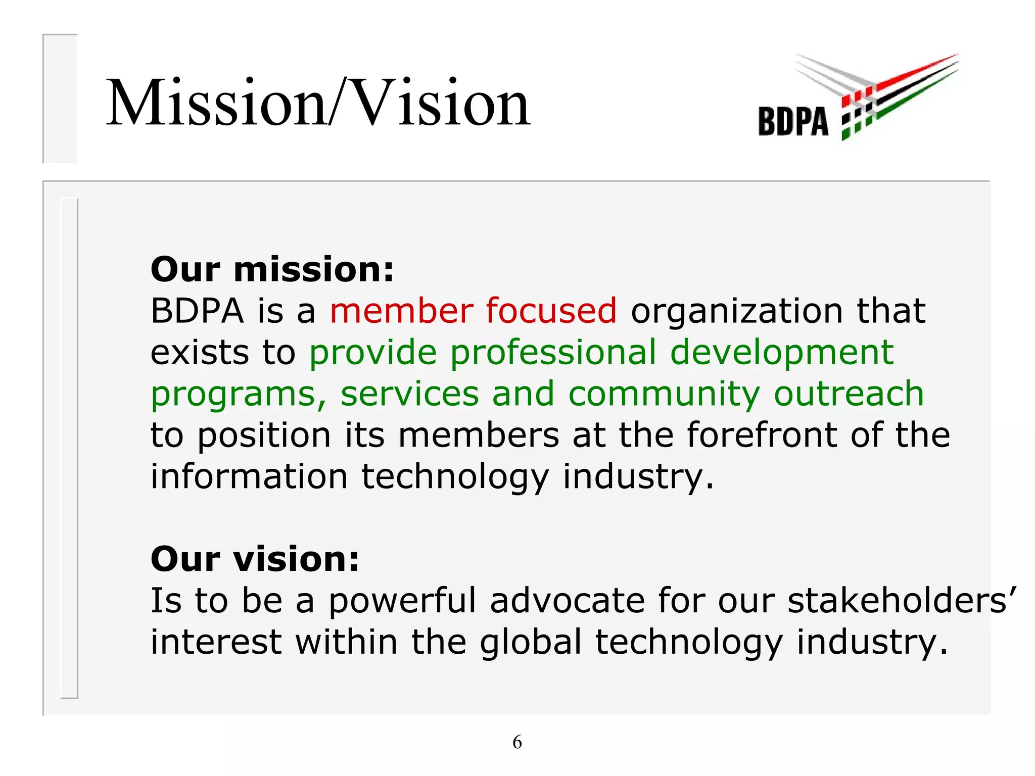 Mission/Vision Our mission: BDPA is a  member focused  organization that  exists to  provide professional development  programs, services and community outreach   to position its members at the forefront of the  information technology industry.  Our vision: Is to be a powerful advocate for our stakeholders’ interest within the global technology industry. 