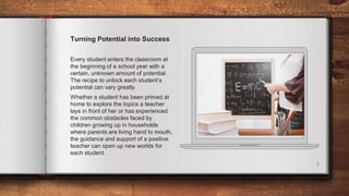 3
Turning Potential into Success
Every student enters the classroom at
the beginning of a school year with a
certain, unknown amount of potential.
The recipe to unlock each student’s
potential can vary greatly.
Whether a student has been primed at
home to explore the topics a teacher
lays in front of her or has experienced
the common obstacles faced by
children growing up in households
where parents are living hand to mouth,
the guidance and support of a positive
teacher can open up new worlds for
each student.
 