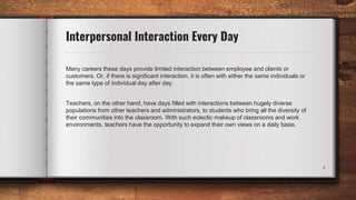 Interpersonal Interaction Every Day
Many careers these days provide limited interaction between employee and clients or
customers. Or, if there is significant interaction, it is often with either the same individuals or
the same type of individual day after day.
Teachers, on the other hand, have days filled with interactions between hugely diverse
populations from other teachers and administrators, to students who bring all the diversity of
their communities into the classroom. With such eclectic makeup of classrooms and work
environments, teachers have the opportunity to expand their own views on a daily basis.
4
 