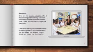 5
Autonomy
Once one has become a teacher, after all
the schooling and mentoring has been
completed and skills attained, teachers
have a great amount of autonomy in the
classroom.
Other than needing to cover skills based
on your state’s education requirements,
you can deliver your lessons through
almost any means you deem worthy.
 