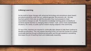 6
Lifelong Learning
As the world at large changes with advanced technology and amorphous views toward
just about everything under the sun, political agendas, the economy, etc., the way
teachers perform their jobs as well the education they must possess to meet
expectations changes as well. The teachers knowledge tool bag grows constantly as
students expose teachers to changing ideas of what’s “cool”, and in more sophisticated
situations, the variety of public opinion toward varying subjects in the community.
On top of this, teachers are required to continually take classes to help them continue to
develop as educators. This may appear daunting at first, but over the course of a career,
continually learning through professional education and through students is something
that keeps the job of teaching fresh and intellectually rewarding.
 