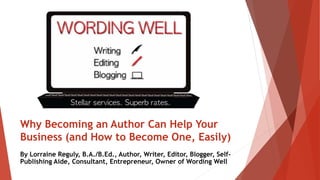 Why Becoming an Author Can Help Your
Business (and How to Become One, Easily)
By Lorraine Reguly, B.A./B.Ed., Author, Writer, Editor, Blogger, Self-
Publishing Aide, Consultant, Entrepreneur, Owner of Wording Well
 