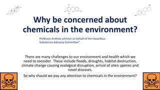 Why be concerned about
chemicals in the environment?
There are many challenges to our environment and health which we
need to consider. These include floods, droughts, habitat destruction,
climate change causing ecological disruption, arrival of alien species and
novel diseases.
So why should we pay any attention to chemicals in the environment?
Professor Andrew Johnson on behalf of the Hazardous
Substances Advisory Committee".
 