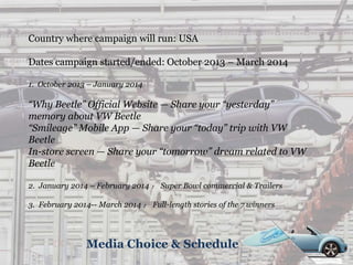 Media Choice & Schedule
Country where campaign will run: USA
Dates campaign started/ended: October 2013 – March 2014
1. October 2013 – January 2014
“Why Beetle” Official Website — Share your “yesterday”
memory about VW Beetle
“Smileage” Mobile App — Share your “today” trip with VW
Beetle
In-store screen — Share your “tomorrow” dream related to VW
Beetle
2. January 2014 – February 2014 ： Super Bowl commercial & Trailers
3. February 2014-- March 2014 ： Full-length stories of the 7 winners
 