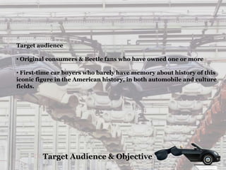 Target audience
• Original consumers & Beetle fans who have owned one or more
• First-time car buyers who barely have memory about history of this
iconic figure in the American history, in both automobile and culture
fields.
Target Audience & Objective
 
