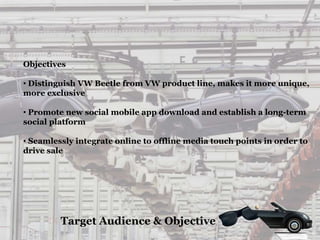 Target Audience & Objective
Objectives
• Distinguish VW Beetle from VW product line, makes it more unique,
more exclusive
• Promote new social mobile app download and establish a long-term
social platform
• Seamlessly integrate online to offline media touch points in order to
drive sale
 