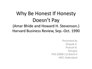 Why Be Honest If HonestyDoesn’t Pay(AmarBhide and Howard H. Stevenson.)Harvard Business Review, Sep.-Oct. 1990 Presented by Deepak A. Pratush B. Ranajee PhD (2008-11) Batch-II IIMT, Hyderabad 