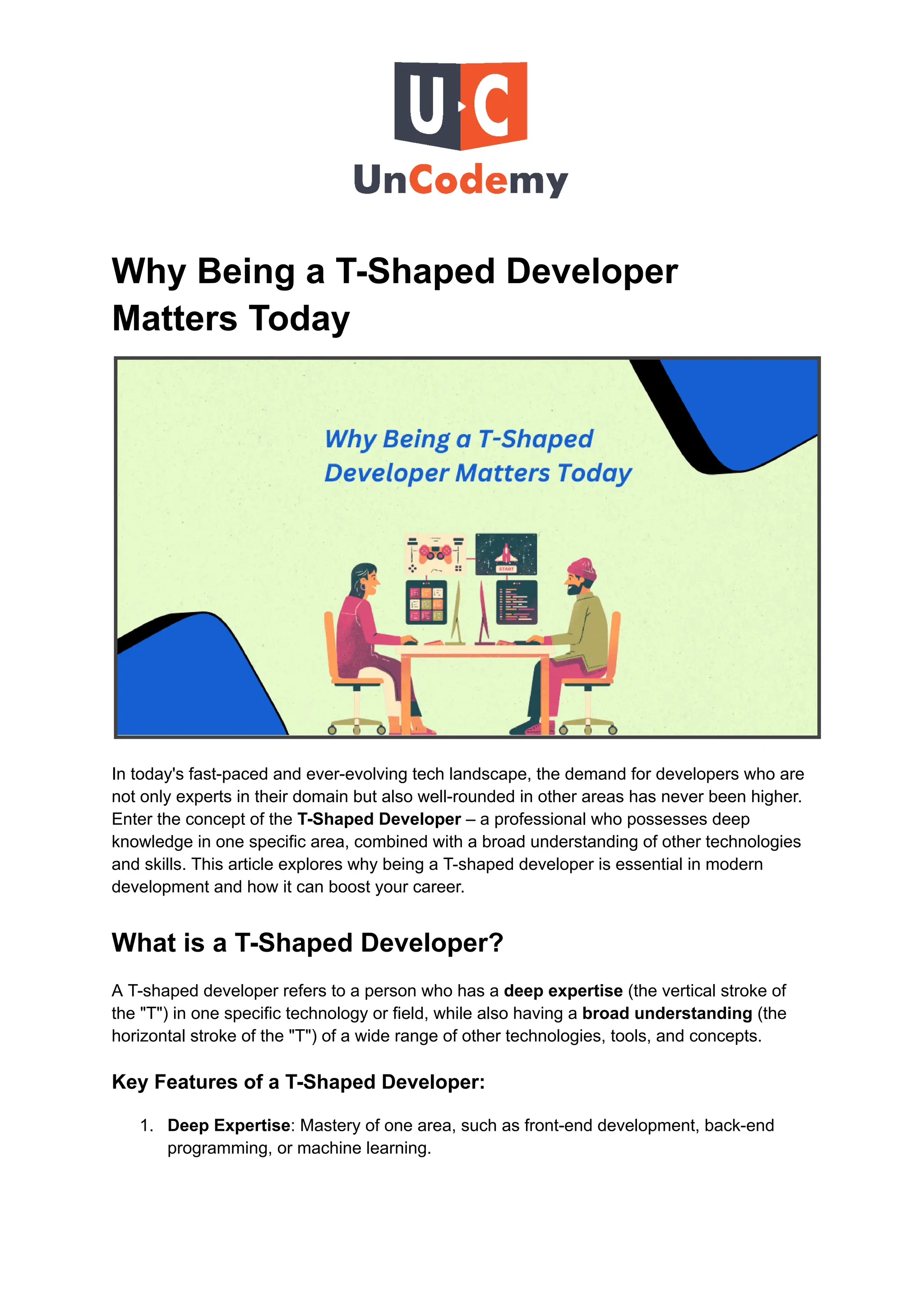 Why Being a T-Shaped Developer
Matters Today
In today's fast-paced and ever-evolving tech landscape, the demand for developers who are
not only experts in their domain but also well-rounded in other areas has never been higher.
Enter the concept of the T-Shaped Developer – a professional who possesses deep
knowledge in one specific area, combined with a broad understanding of other technologies
and skills. This article explores why being a T-shaped developer is essential in modern
development and how it can boost your career.
What is a T-Shaped Developer?
A T-shaped developer refers to a person who has a deep expertise (the vertical stroke of
the "T") in one specific technology or field, while also having a broad understanding (the
horizontal stroke of the "T") of a wide range of other technologies, tools, and concepts.
Key Features of a T-Shaped Developer:
1.​ Deep Expertise: Mastery of one area, such as front-end development, back-end
programming, or machine learning.
 