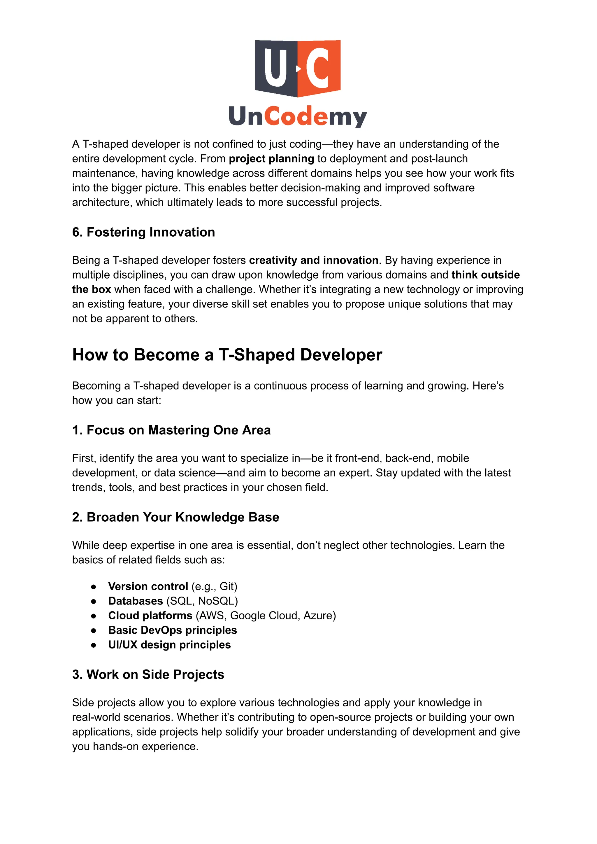 A T-shaped developer is not confined to just coding—they have an understanding of the
entire development cycle. From project planning to deployment and post-launch
maintenance, having knowledge across different domains helps you see how your work fits
into the bigger picture. This enables better decision-making and improved software
architecture, which ultimately leads to more successful projects.
6. Fostering Innovation
Being a T-shaped developer fosters creativity and innovation. By having experience in
multiple disciplines, you can draw upon knowledge from various domains and think outside
the box when faced with a challenge. Whether it’s integrating a new technology or improving
an existing feature, your diverse skill set enables you to propose unique solutions that may
not be apparent to others.
How to Become a T-Shaped Developer
Becoming a T-shaped developer is a continuous process of learning and growing. Here’s
how you can start:
1. Focus on Mastering One Area
First, identify the area you want to specialize in—be it front-end, back-end, mobile
development, or data science—and aim to become an expert. Stay updated with the latest
trends, tools, and best practices in your chosen field.
2. Broaden Your Knowledge Base
While deep expertise in one area is essential, don’t neglect other technologies. Learn the
basics of related fields such as:
●​ Version control (e.g., Git)
●​ Databases (SQL, NoSQL)
●​ Cloud platforms (AWS, Google Cloud, Azure)
●​ Basic DevOps principles
●​ UI/UX design principles
3. Work on Side Projects
Side projects allow you to explore various technologies and apply your knowledge in
real-world scenarios. Whether it’s contributing to open-source projects or building your own
applications, side projects help solidify your broader understanding of development and give
you hands-on experience.
 