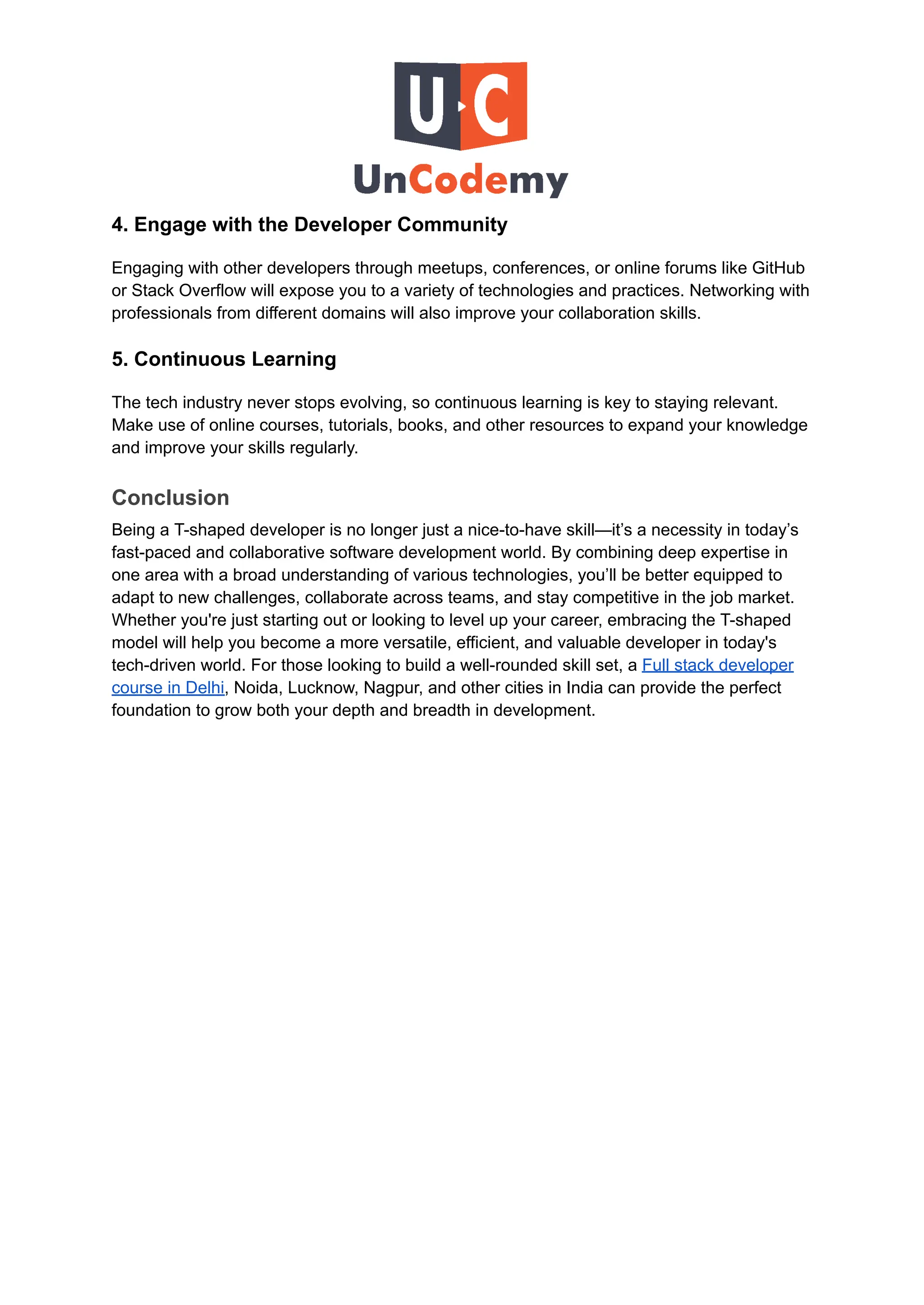 4. Engage with the Developer Community
Engaging with other developers through meetups, conferences, or online forums like GitHub
or Stack Overflow will expose you to a variety of technologies and practices. Networking with
professionals from different domains will also improve your collaboration skills.
5. Continuous Learning
The tech industry never stops evolving, so continuous learning is key to staying relevant.
Make use of online courses, tutorials, books, and other resources to expand your knowledge
and improve your skills regularly.
Conclusion
Being a T-shaped developer is no longer just a nice-to-have skill—it’s a necessity in today’s
fast-paced and collaborative software development world. By combining deep expertise in
one area with a broad understanding of various technologies, you’ll be better equipped to
adapt to new challenges, collaborate across teams, and stay competitive in the job market.
Whether you're just starting out or looking to level up your career, embracing the T-shaped
model will help you become a more versatile, efficient, and valuable developer in today's
tech-driven world. For those looking to build a well-rounded skill set, a Full stack developer
course in Delhi, Noida, Lucknow, Nagpur, and other cities in India can provide the perfect
foundation to grow both your depth and breadth in development.
 