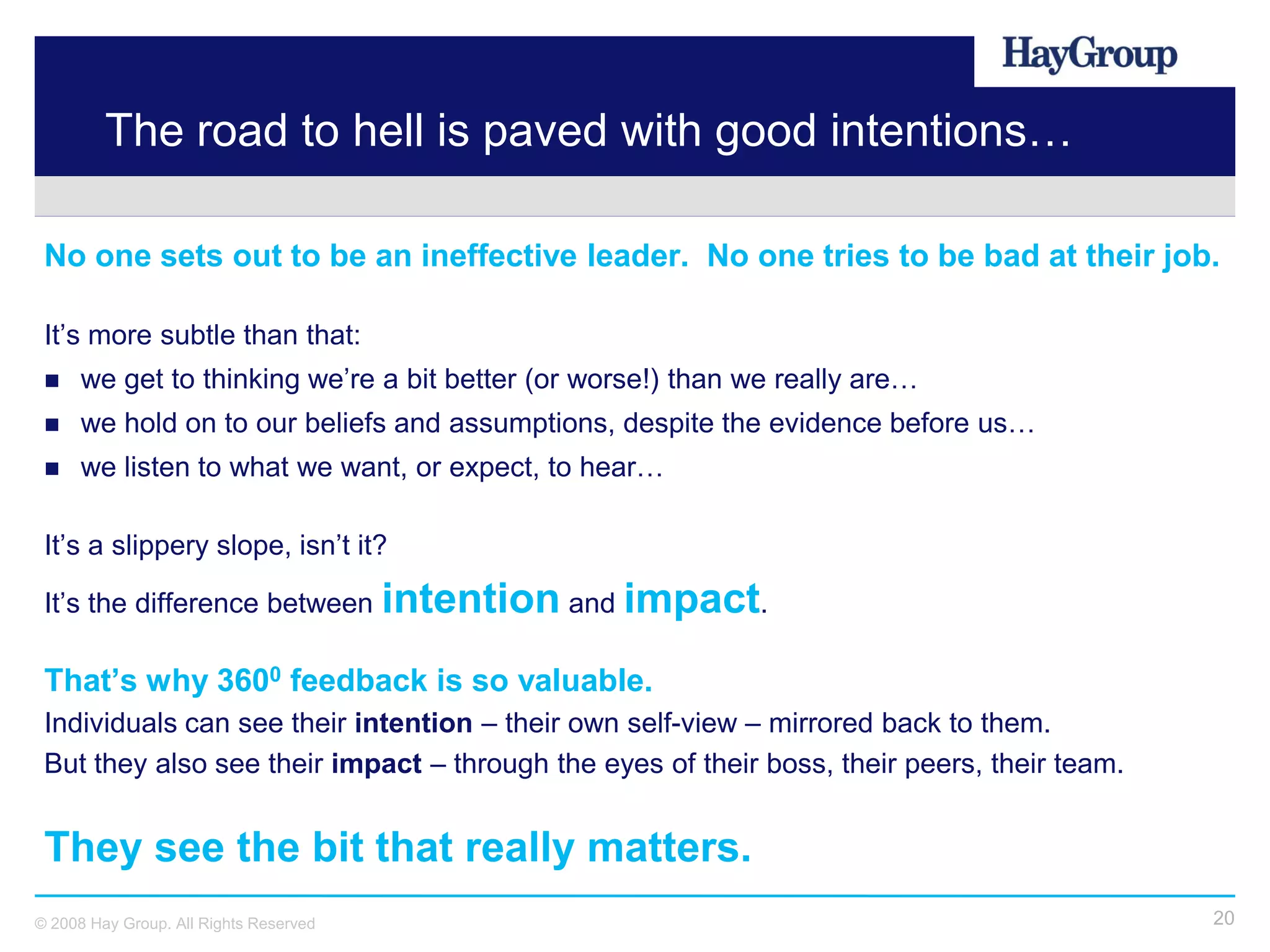 The road to hell is paved with good intentions…

 No one sets out to be an ineffective leader. No one tries to be bad at their job.

 It’s more subtle than that:
     we get to thinking we’re a bit better (or worse!) than we really are…
     we hold on to our beliefs and assumptions, despite the evidence before us…
     we listen to what we want, or expect, to hear…

 It’s a slippery slope, isn’t it?

 It’s the difference between intention and impact.

 That’s why 3600 feedback is so valuable.
 Individuals can see their intention – their own self-view – mirrored back to them.
 But they also see their impact – through the eyes of their boss, their peers, their team.


 They see the bit that really matters.
© 2008 Hay Group. All Rights Reserved                                                        20
 