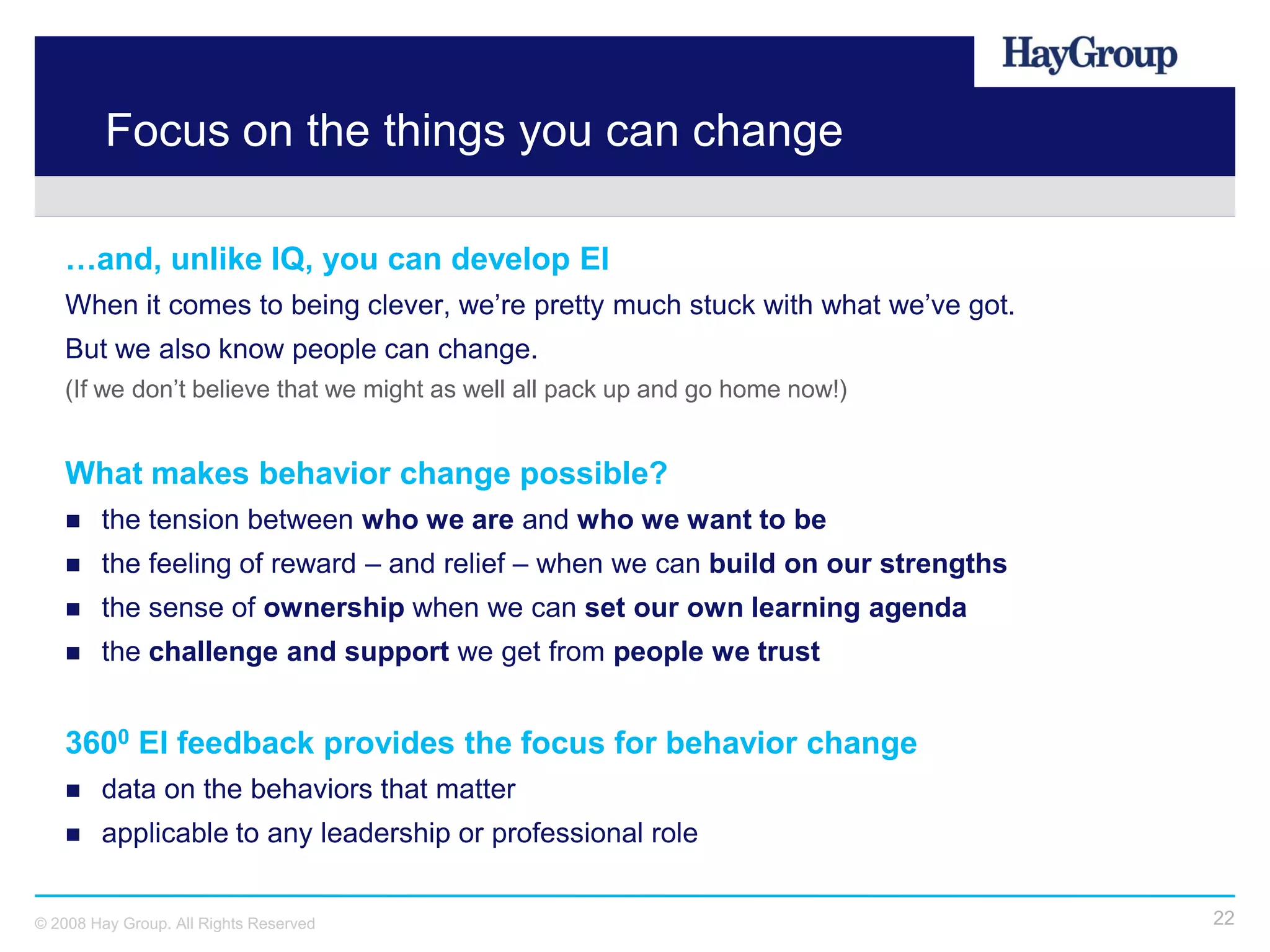 Focus on the things you can change

   …and, unlike IQ, you can develop EI
   When it comes to being clever, we’re pretty much stuck with what we’ve got.
   But we also know people can change.
   (If we don’t believe that we might as well all pack up and go home now!)


   What makes behavior change possible?
       the tension between who we are and who we want to be
       the feeling of reward – and relief – when we can build on our strengths
       the sense of ownership when we can set our own learning agenda
       the challenge and support we get from people we trust


   3600 EI feedback provides the focus for behavior change
       data on the behaviors that matter
       applicable to any leadership or professional role


© 2008 Hay Group. All Rights Reserved                                             22
 
