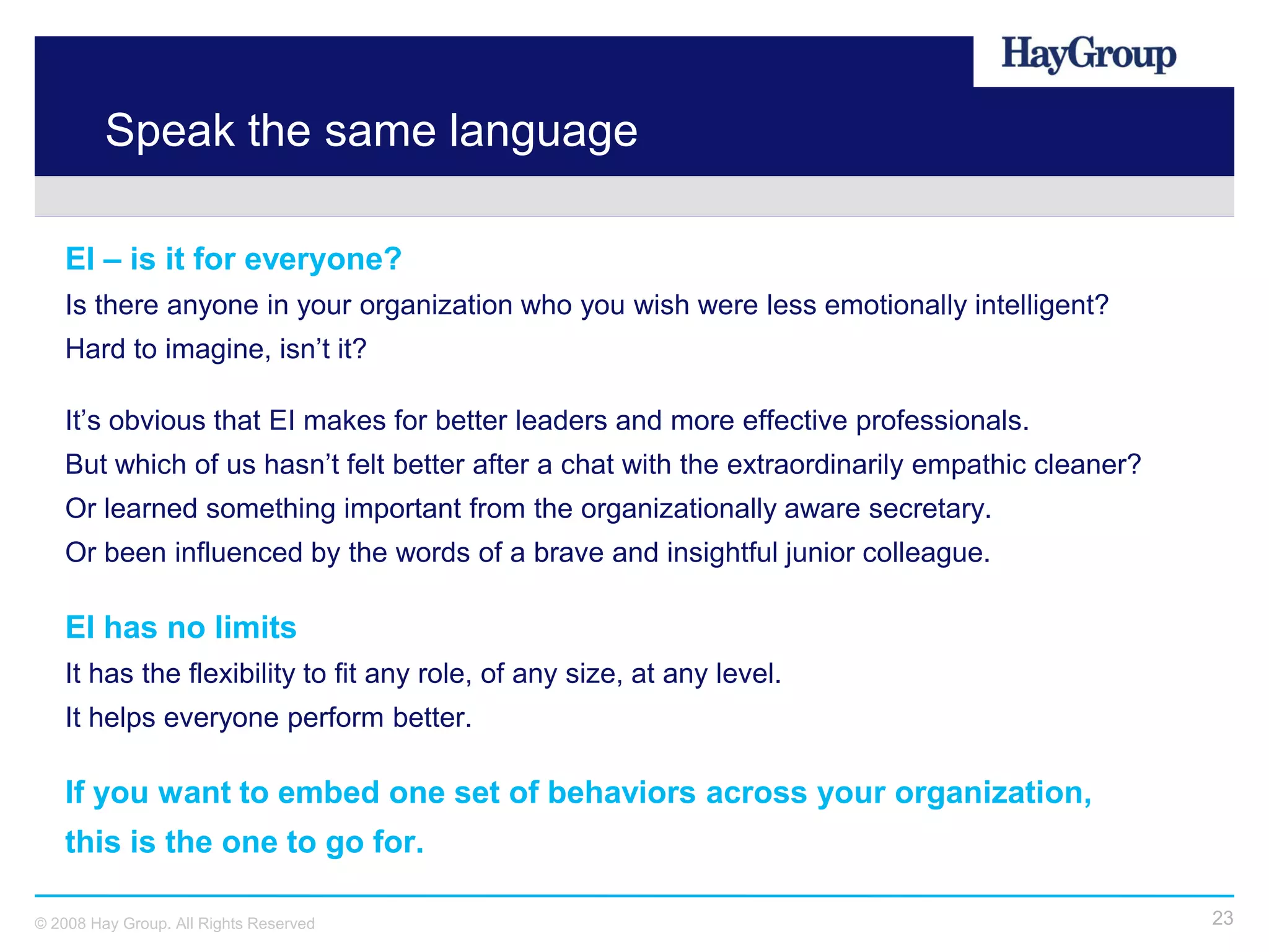 Speak the same language

   EI – is it for everyone?
   Is there anyone in your organization who you wish were less emotionally intelligent?
   Hard to imagine, isn’t it?

   It’s obvious that EI makes for better leaders and more effective professionals.
   But which of us hasn’t felt better after a chat with the extraordinarily empathic cleaner?
   Or learned something important from the organizationally aware secretary.
   Or been influenced by the words of a brave and insightful junior colleague.

   EI has no limits
   It has the flexibility to fit any role, of any size, at any level.
   It helps everyone perform better.

   If you want to embed one set of behaviors across your organization,
   this is the one to go for.

© 2008 Hay Group. All Rights Reserved                                                           23
 