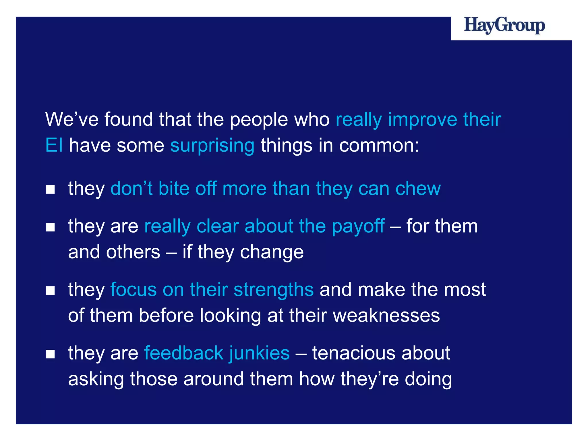 We’ve found that the people who really improve their
EI have some surprising things in common:

   they don’t bite off more than they can chew
   they are really clear about the payoff – for them
    and others – if they change
   they focus on their strengths and make the most
    of them before looking at their weaknesses
   they are feedback junkies – tenacious about
    asking those around them how they’re doing
 