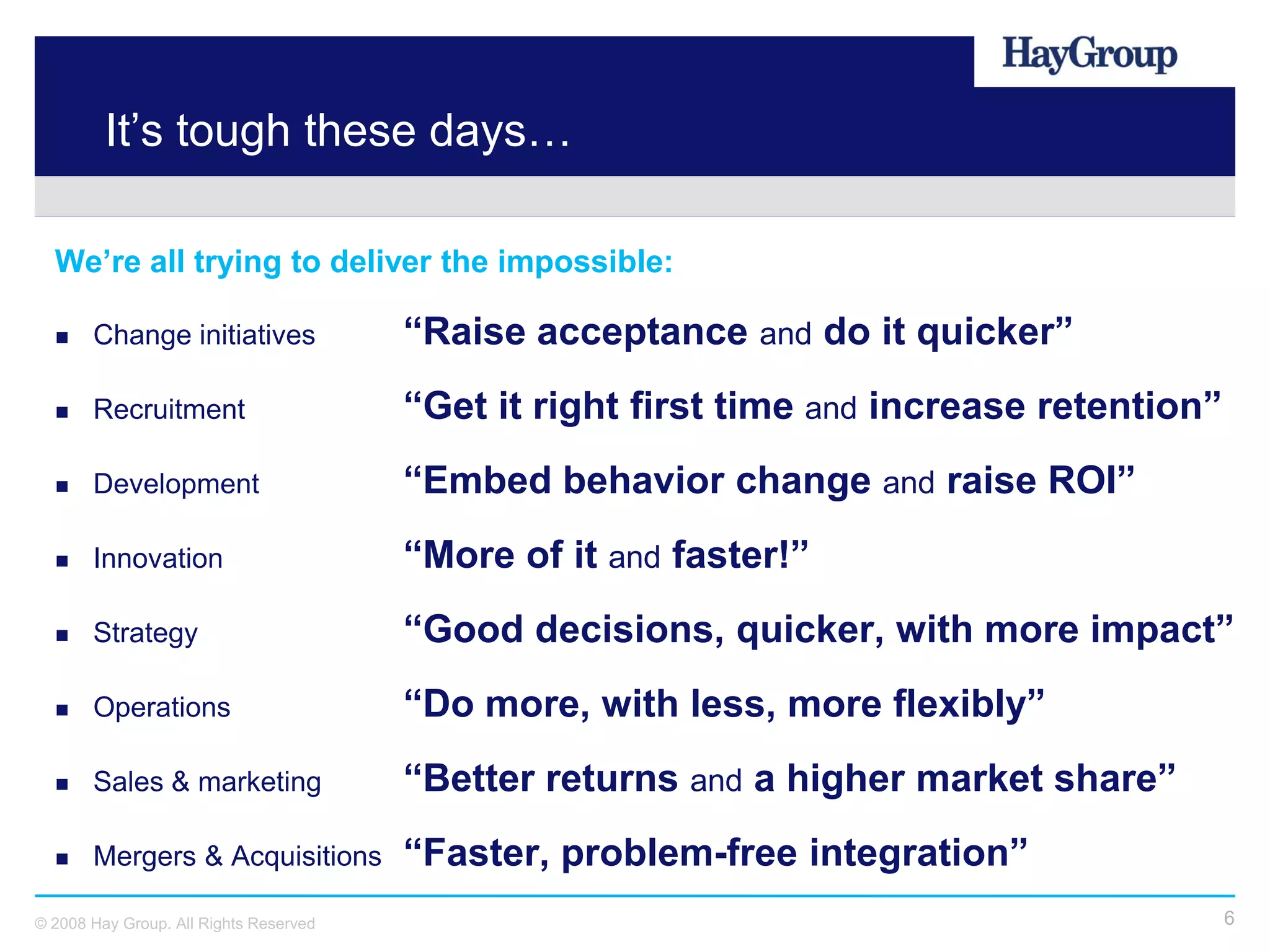 It’s tough these days…

  We’re all trying to deliver the impossible:

      Change initiatives               “Raise acceptance and do it quicker”
      Recruitment                      “Get it right first time and increase retention”
      Development                      “Embed behavior change and raise ROI”
      Innovation                       “More of it and faster!”
      Strategy                         “Good decisions, quicker, with more impact”
      Operations                       “Do more, with less, more flexibly”
      Sales & marketing                “Better returns and a higher market share”
      Mergers & Acquisitions           “Faster, problem-free integration”
© 2008 Hay Group. All Rights Reserved                                                      6
 