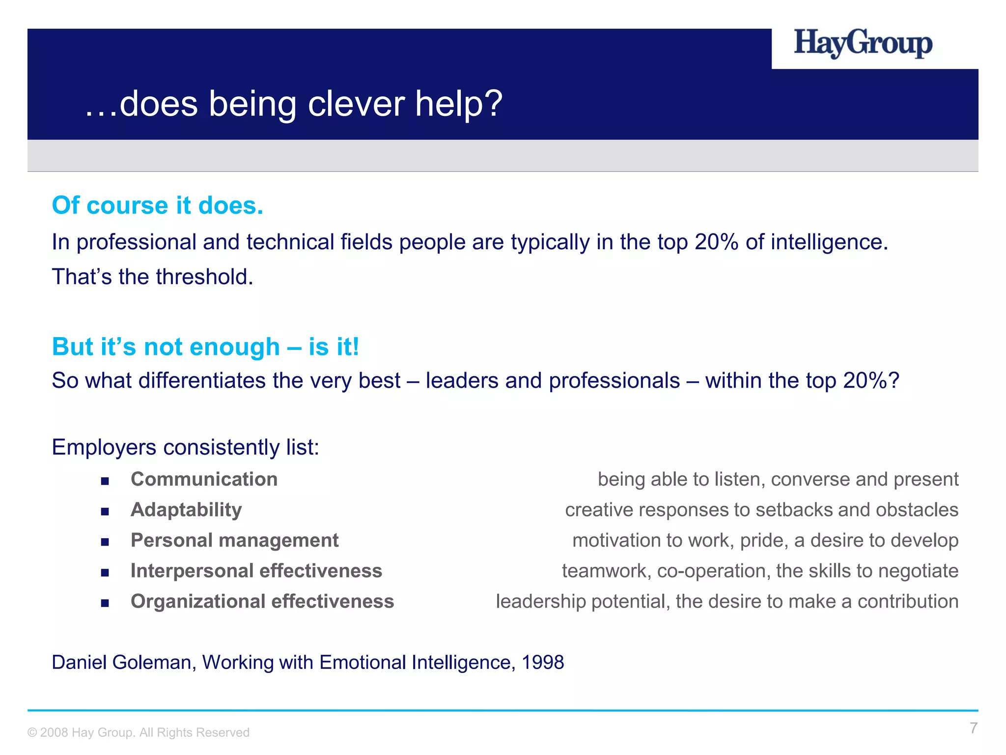 …does being clever help?

   Of course it does.
   In professional and technical fields people are typically in the top 20% of intelligence.
   That’s the threshold.


   But it’s not enough – is it!
   So what differentiates the very best – leaders and professionals – within the top 20%?

   Employers consistently list:
                Communication                                    being able to listen, converse and present
                Adaptability                                  creative responses to setbacks and obstacles
                Personal management                           motivation to work, pride, a desire to develop
                Interpersonal effectiveness               teamwork, co-operation, the skills to negotiate
                Organizational effectiveness       leadership potential, the desire to make a contribution


   Daniel Goleman, Working with Emotional Intelligence, 1998


© 2008 Hay Group. All Rights Reserved                                                                           7
 