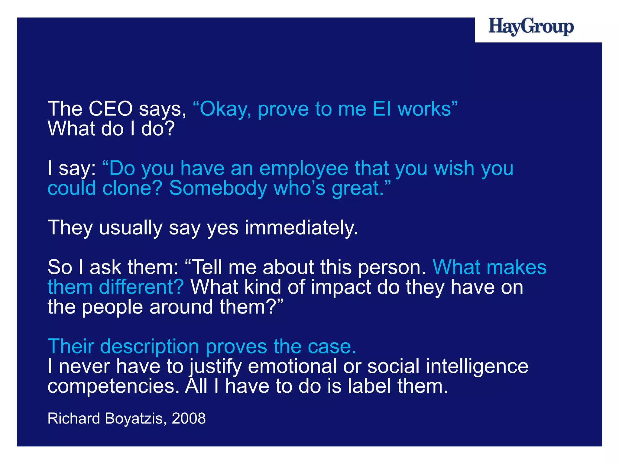 The CEO says, “Okay, prove to me EI works”
What do I do?
I say: “Do you have an employee that you wish you
could clone? Somebody who’s great.”
They usually say yes immediately.
So I ask them: “Tell me about this person. What makes
them different? What kind of impact do they have on
the people around them?”
Their description proves the case.
I never have to justify emotional or social intelligence
competencies. All I have to do is label them.
Richard Boyatzis, 2008
 